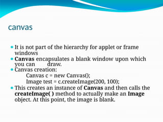 canvas
⚫It is not part of the hierarchy for applet or frame
windows
⚫Canvas encapsulates a blank window upon which
you can draw.
⚫Canvas creation:
Canvas c = new Canvas();
Image test = c.createImage(200, 100);
⚫This creates an instance of Canvas and then calls the
createImage( ) method to actually make an Image
object. At this point, the image is blank.
 
