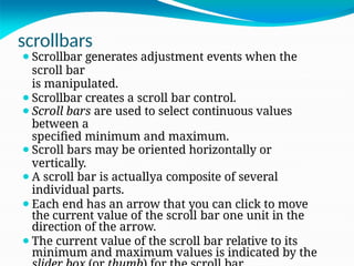 scrollbars
⚫Scrollbar generates adjustment events when the
scroll bar
is manipulated.
⚫Scrollbar creates a scroll bar control.
⚫Scroll bars are used to select continuous values
between a
specified minimum and maximum.
⚫Scroll bars may be oriented horizontally or
vertically.
⚫A scroll bar is actuallya composite of several
individual parts.
⚫Each end has an arrow that you can click to move
the current value of the scroll bar one unit in the
direction of the arrow.
⚫The current value of the scroll bar relative to its
minimum and maximum values is indicated by the
 