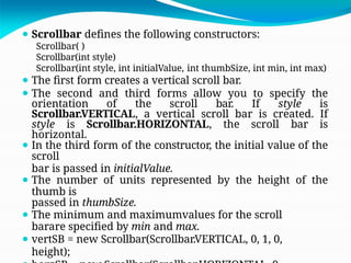 ⚫ Scrollbar defines the following constructors:
Scrollbar( )
Scrollbar(int style)
Scrollbar(int style, int initialValue, int thumbSize, int min, int max)
⚫ The first form creates a vertical scroll bar.
⚫ The second and third forms allow you to specify the
orientation of the scroll bar. If style is
Scrollbar.VERTICAL, a vertical scroll bar is created. If
style is Scrollbar.HORIZONTAL, the scroll bar is
horizontal.
⚫ In the third form of the constructor, the initial value of the
scroll
bar is passed in initialValue.
⚫ The number of units represented by the height of the
thumb is
passed in thumbSize.
⚫ The minimum and maximumvalues for the scroll
barare specified by min and max.
⚫ vertSB = new Scrollbar(Scrollbar.VERTICAL, 0, 1, 0,
height);
 