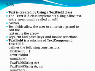 Text
⚫Text is created by Using a TextField class
⚫The TextField class implements a single-line text-
entry area, usually called an edit
⚫control.
⚫Text fields allow the user to enter strings and to
edit the
text using the arrow
⚫keys, cut and paste keys, and mouse selections.
⚫TextField is a subclass of TextComponent.
TextField
defines the following constructors:
TextField( )
TextField(int
numChars)
TextField(String str)
TextField(String str, int
 