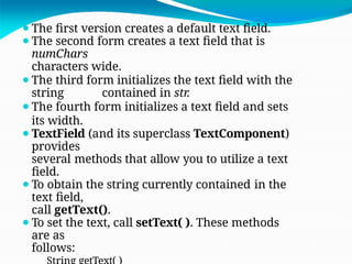 ⚫The first version creates a default text field.
⚫The second form creates a text field that is
numChars
characters wide.
⚫The third form initializes the text field with the
string contained in str.
⚫The fourth form initializes a text field and sets
its width.
⚫TextField (and its superclass TextComponent)
provides
several methods that allow you to utilize a text
field.
⚫To obtain the string currently contained in the
text field,
call getText().
⚫To set the text, call setText( ). These methods
are as
follows:
 