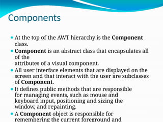 Components
⚫At the top of the AWT hierarchy is the Component
class.
⚫Component is an abstract class that encapsulates all
of the
attributes of a visual component.
⚫All user interface elements that are displayed on the
screen and that interact with the user are subclasses
of Component.
⚫It defines public methods that are responsible
for managing events, such as mouse and
keyboard input, positioning and sizing the
window, and repainting.
⚫A Component object is responsible for
remembering the current foreground and
 