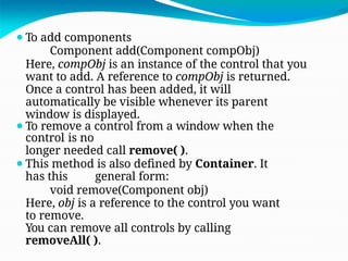 ⚫To add components
Component add(Component compObj)
Here, compObj is an instance of the control that you
want to add. A reference to compObj is returned.
Once a control has been added, it will
automatically be visible whenever its parent
window is displayed.
⚫To remove a control from a window when the
control is no
longer needed call remove( ).
⚫This method is also defined by Container. It
has this general form:
void remove(Component obj)
Here, obj is a reference to the control you want
to remove.
You can remove all controls by calling
removeAll( ).
 
