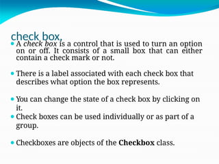 check box,
⚫A check box is a control that is used to turn an option
on or off. It consists of a small box that can either
contain a check mark or not.
⚫There is a label associated with each check box that
describes what option the box represents.
⚫You can change the state of a check box by clicking on
it.
⚫Check boxes can be used individually or as part of a
group.
⚫Checkboxes are objects of the Checkbox class.
 