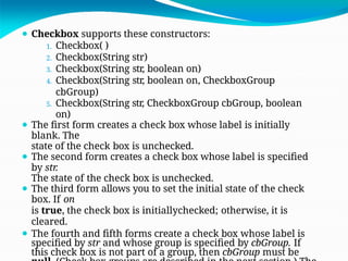 ⚫ Checkbox supports these constructors:
1. Checkbox( )
2. Checkbox(String str)
3. Checkbox(String str, boolean on)
4. Checkbox(String str, boolean on, CheckboxGroup
cbGroup)
5. Checkbox(String str, CheckboxGroup cbGroup, boolean
on)
⚫ The first form creates a check box whose label is initially
blank. The
state of the check box is unchecked.
⚫ The second form creates a check box whose label is specified
by str.
The state of the check box is unchecked.
⚫ The third form allows you to set the initial state of the check
box. If on
is true, the check box is initiallychecked; otherwise, it is
cleared.
⚫ The fourth and fifth forms create a check box whose label is
specified by str and whose group is specified by cbGroup. If
this check box is not part of a group, then cbGroup must be
 