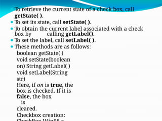 ⚫To retrieve the current state of a check box, call
getState( ).
⚫To set its state, call setState( ).
⚫To obtain the current label associated with a check
box by calling getLabel().
⚫To set the label, call setLabel( ).
⚫These methods are as follows:
boolean getState( )
void setState(boolean
on) String getLabel( )
void setLabel(String
str)
Here, if on is true, the
box is checked. If it is
false, the box
is
cleared.
Checkbox creation:
 