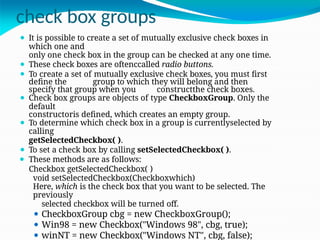 check box groups
⚫ It is possible to create a set of mutually exclusive check boxes in
which one and
only one check box in the group can be checked at any one time.
⚫ These check boxes are oftenccalled radio buttons.
⚫ To create a set of mutually exclusive check boxes, you must first
define the group to which they will belong and then
specify that group when you constructthe check boxes.
⚫ Check box groups are objects of type CheckboxGroup. Only the
default
constructoris defined, which creates an empty group.
⚫ To determine which check box in a group is currentlyselected by
calling
getSelectedCheckbox( ).
⚫ To set a check box by calling setSelectedCheckbox( ).
⚫ These methods are as follows:
Checkbox getSelectedCheckbox( )
void setSelectedCheckbox(Checkboxwhich)
Here, which is the check box that you want to be selected. The
previously
selected checkbox will be turned off.
⚫ CheckboxGroup cbg = new CheckboxGroup();
⚫ Win98 = new Checkbox("Windows 98", cbg, true);
⚫ winNT = new Checkbox("Windows NT", cbg, false);
 
