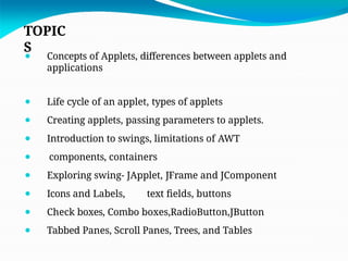 TOPIC
S
⚫ Concepts of Applets, differences between applets and
applications
⚫ Life cycle of an applet, types of applets
⚫ Creating applets, passing parameters to applets.
⚫ Introduction to swings, limitations of AWT
⚫ components, containers
⚫ Exploring swing- JApplet, JFrame and JComponent
⚫ Icons and Labels, text fields, buttons
⚫ Check boxes, Combo boxes,RadioButton,JButton
⚫ Tabbed Panes, Scroll Panes, Trees, and Tables
 