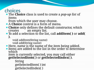 choices
⚫The Choice class is used to create a pop-up list of
items
from which the user may choose.
⚫A Choice control is a form of menu.
⚫Choice only defines the default constructor, which
creates an empty list.
⚫To add a selection to the list, call addItem( ) or add(
).
void addItem(String name)
void add(String name)
⚫Here, name is the name of the item being added.
⚫Items are added to the list in the order to determine
which
item is currently selected, you may call either
getSelectedItem( ) or getSelectedIndex( ).
String
getSelectedItem( ) int
getSelectedIndex( )
 