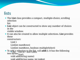 lists
⚫ The List class provides a compact, multiple-choice, scrolling
selection
list.
⚫ List object can be constructed to show any number of choices
in the
visible window.
⚫ It can also be created to allow multiple selections. List provides
these
constructors:
List( )
List(int numRows)
List(int numRows, boolean multipleSelect)
⚫ To add a selection to the list, call add( ). It has the following
two forms:
void add(String name)
void add(String name, int index)
⚫ Ex
:
List os = new List(4,
true);
 
