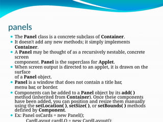 panels
⚫ The Panel class is a concrete subclass of Container.
⚫ It doesn't add any new methods; it simply implements
Container.
⚫ A Panel may be thought of as a recursively nestable, concrete
screen
component. Panel is the superclass for Applet.
⚫ When screen output is directed to an applet, it is drawn on the
surface
of a Panel object.
⚫ Panel is a window that does not contain a title bar,
menu bar, or border.
⚫ Components can be added to a Panel object by its add( )
method (inherited from Container). Once these components
have been added, you can position and resize them manually
using the setLocation( ), setSize( ), or setBounds( ) methods
defined by Component.
⚫ Ex: Panel osCards = new Panel();
 