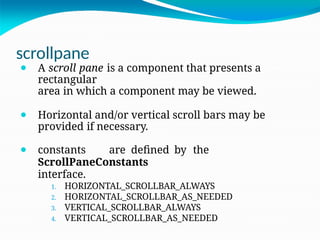 scrollpane
⚫ A scroll pane is a component that presents a
rectangular
area in which a component may be viewed.
⚫ Horizontal and/or vertical scroll bars may be
provided if necessary.
⚫ constants are defined by the
ScrollPaneConstants
interface.
1. HORIZONTAL_SCROLLBAR_ALWAYS
2. HORIZONTAL_SCROLLBAR_AS_NEEDED
3. VERTICAL_SCROLLBAR_ALWAYS
4. VERTICAL_SCROLLBAR_AS_NEEDED
 
