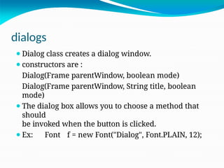 dialogs
⚫Dialog class creates a dialog window.
⚫constructors are :
Dialog(Frame parentWindow, boolean mode)
Dialog(Frame parentWindow, String title, boolean
mode)
⚫The dialog box allows you to choose a method that
should
be invoked when the button is clicked.
⚫Ex: Font f = new Font("Dialog", Font.PLAIN, 12);
 