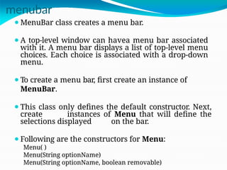 menubar
⚫MenuBar class creates a menu bar.
⚫A top-level window can havea menu bar associated
with it. A menu bar displays a list of top-level menu
choices. Each choice is associated with a drop-down
menu.
⚫To create a menu bar, first create an instance of
MenuBar.
⚫This class only defines the default constructor. Next,
create instances of Menu that will define the
selections displayed on the bar.
⚫Following are the constructors for Menu:
Menu( )
Menu(String optionName)
Menu(String optionName, boolean removable)
 