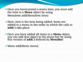 ⚫Once you havecreated a menu item, you must add
the item to a Menu object by using
MenuItem add(MenuItem item)
⚫Here, item is the item being added. Items are
added to a menu in the order in which the calls to
add( ) take place.
⚫Once you have added all items to a Menu object,
you can add that object to the menu bar by using
this version of add( ) defined by MenuBar:
⚫Menu add(Menu menu)
 