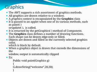Graphics
⚫ The AWT supports a rich assortment of graphics methods.
⚫ All graphics are drawn relative to a window.
⚫ A graphics context is encapsulated by the Graphics class
⚫ It is passed to an applet when one of its various methods, such
as paint( )
orupdate( ), is called.
⚫ It is returned by the getGraphics( ) method of Component.
⚫ The Graphics class defines a number of drawing functions.
Each shape can be drawn edge-only or filled.
⚫ Objects are drawn and filled in the currently selected graphics
color,
which is black by default.
⚫ When a graphics object is drawn that exceeds the dimensions of
the
window, output is automatically clipped
⚫ Ex:
Public void paint(Graphics g)
{
G.drawString(“welcome”,20,20);
}
 