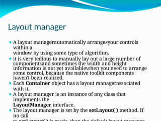 Layout manager
⚫ A layout managerautomatically arrangesyour controls
within a
window by using some type of algorithm.
⚫ it is very tedious to manually lay out a large number of
componentsand sometimes the width and height
information is not yet availablewhen you need to arrange
some control, because the native toolkit components
haven't been realized.
⚫ Each Container object has a layout managerassociated
with it.
⚫ A layout manager is an instance of any class that
implements the
LayoutManager interface.
⚫ The layout manager is set by the setLayout( ) method. If
no call
 