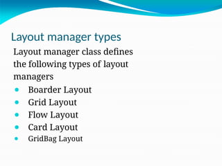 Layout manager types
Layout manager class defines
the following types of layout
managers
⚫ Boarder Layout
⚫ Grid Layout
⚫ Flow Layout
⚫ Card Layout
⚫ GridBag Layout
 