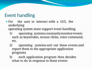 Event handling
⚫For the user to interact with a GUI, the
underlying
operating system must support event handling.
1) operating systemsconstantlymonitorevents
such as keystrokes, mouse clicks, voice command,
etc.
2) operating systems sort out these events and
report them to the appropriate application
programs
3) each application program then decides
what to do in response to these events
 