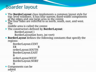 Boarder layout
⚫ The BorderLayout class implements a common layout style for
top- level windows. It has four narrow, fixed-width components
at the edges and one large area in the center.
⚫ The four sides are referred to as north, south, east, and west.
The
middle area is called the center.
⚫ The constructors defined by BorderLayout:
BorderLayout( )
BorderLayout(int horz, int vert)
⚫ BorderLayout defines the following constants that specify the
regions:
BorderLayout.CENT
ER B
orderLayout.SOUTH
BorderLayout.EAST
B
orderLayout.WEST
BorderLayout.NORT
H
⚫ Components can be
added
 