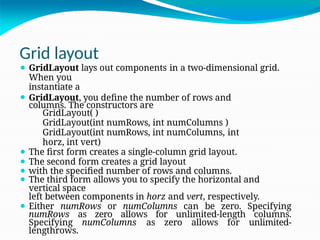Grid layout
⚫ GridLayout lays out components in a two-dimensional grid.
When you
instantiate a
⚫ GridLayout, you define the number of rows and
columns. The constructors are
GridLayout( )
GridLayout(int numRows, int numColumns )
GridLayout(int numRows, int numColumns, int
horz, int vert)
⚫ The first form creates a single-column grid layout.
⚫ The second form creates a grid layout
⚫ with the specified number of rows and columns.
⚫ The third form allows you to specify the horizontal and
vertical space
left between components in horz and vert, respectively.
⚫ Either numRows or numColumns can be zero. Specifying
numRows as zero allows for unlimited-length columns.
Specifying numColumns as zero allows for unlimited-
lengthrows.
 