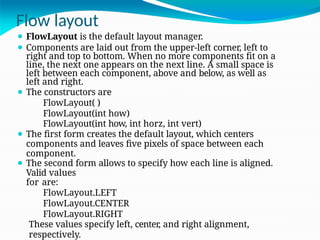 Flow layout
⚫ FlowLayout is the default layout manager.
⚫ Components are laid out from the upper-left corner, left to
right and top to bottom. When no more components fit on a
line, the next one appears on the next line. A small space is
left between each component, above and below, as well as
left and right.
⚫ The constructors are
FlowLayout( )
FlowLayout(int how)
FlowLayout(int how, int horz, int vert)
⚫ The first form creates the default layout, which centers
components and leaves five pixels of space between each
component.
⚫ The second form allows to specify how each line is aligned.
Valid values
for are:
FlowLayout.LEFT
FlowLayout.CENTER
FlowLayout.RIGHT
These values specify left, center, and right alignment,
respectively.
 