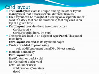 Card layout
⚫ The CardLayout class is unique among the other layout
managers in that it stores several different layouts.
⚫ Each layout can be thought of as being on a separate index
card in a deck that can be shuffled so that any card is on
top at a given time.
⚫ CardLayout provides these two constructors:
CardLayout( )
CardLayout(int horz, int vert)
⚫ The cards are held in an object of type Panel. This panel
must have
CardLayout selected as its layout manager.
⚫ Cards are added to panel using
void add(Component panelObj, Object name);
⚫ methods defined by
CardLayout: void
first(Container deck) void
last(Container deck) void
next(Container deck)
void previous(Container
deck)
 