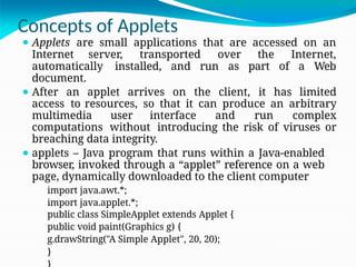 Concepts of Applets
⚫ Applets are small applications that are accessed on an
Internet server, transported over the Internet,
automatically installed, and run as part of a Web
document.
⚫ After an applet arrives on the client, it has limited
access to resources, so that it can produce an arbitrary
multimedia user interface and run complex
computations without introducing the risk of viruses or
breaching data integrity.
⚫ applets – Java program that runs within a Java-enabled
browser, invoked through a “applet” reference on a web
page, dynamically downloaded to the client computer
import java.awt.*;
import java.applet.*;
public class SimpleApplet extends Applet {
public void paint(Graphics g) {
g.drawString("A Simple Applet", 20, 20);
}
 