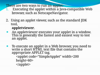 There are two ways to run an applet:
1. Executing the applet within a Java-compatible Web
browser, such as NetscapeNavigator.
2. Using an applet viewer, such as the standard JDK
tool,
appletviewer.
⚫ An appletviewer executes your applet in a window.
This is generally the fastest and easiest way to test
an applet.
⚫ To execute an applet in a Web browser, you need to
write a short HTML text file that contains the
appropriate APPLET tag.
<applet code="SimpleApplet" width=200
height=60>
</applet>
 