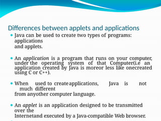 Differences between applets and applications
⚫ Java can be used to create two types of programs:
applications
and applets.
⚫ An application is a program that runs on your computer,
under the operating system of that Computer(i.e an
application created by Java is moreor less like onecreated
using C or C++).
⚫ When used to createapplications, Java is not
much different
from anyother computer language.
⚫ An applet is an application designed to be transmitted
over the
Internetand executed by a Java-compatible Web browser.
 