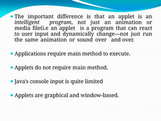 ⚫The important difference is that an applet is an
intelligent program, not just an animation or
media file(i.e an applet is a program that can react
to user input and dynamically change—not just run
the same animation or sound over and over.
⚫Applications require main method to execute.
⚫Applets do not require main method.
⚫Java's console input is quite limited
⚫Applets are graphical and window-based.
 