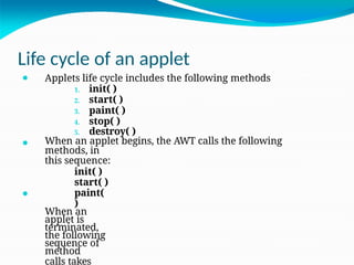 Life cycle of an applet
⚫
⚫
⚫ Applets life cycle includes the following methods
1. init( )
2. start( )
3. paint( )
4. stop( )
5. destroy( )
When an applet begins, the AWT calls the following
methods, in
this sequence:
init( )
start( )
paint(
)
When an
applet is
terminated,
the following
sequence of
method
calls takes
 