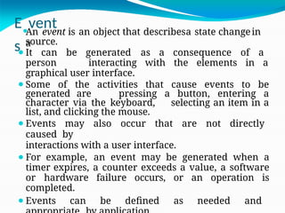 E⚫
vent
s
An event is an object that describesa state changein
a
source.
⚫It can be generated as a consequence of a
person interacting with the elements in a
graphical user interface.
⚫Some of the activities that cause events to be
generated are pressing a button, entering a
character via the keyboard, selecting an item in a
list, and clicking the mouse.
⚫Events may also occur that are not directly
caused by
interactions with a user interface.
⚫For example, an event may be generated when a
timer expires, a counter exceeds a value, a software
or hardware failure occurs, or an operation is
completed.
⚫Events can be defined as needed and
 