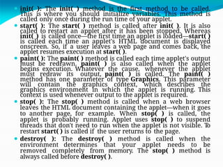 ⚫ init( ): The init( ) method is the first method to be called.
This is where you should initialize variables. This method is
called only once during the run time of your applet.
⚫ start( ): The start( ) method is called after init( ). It is also
called to restart an applet after it has been stopped. Whereas
init( ) is called once—the first time an applet is loaded—start( )
is called each time an applet's HTML document is displayed
onscreen. So, if a user leaves a web page and comes back, the
applet resumes execution at start( ).
⚫ paint( ): The paint( ) method is called each time applet's output
must be redrawn. paint( ) is also called when the applet
begins execution. Whatever the cause, whenever the applet
must redraw its output, paint( ) is called. The paint( )
method has one parameter of type Graphics. This parameter
will contain the graphics context, which describes the
graphics environment in which the applet is running. This
context is used whenever output to the applet is required.
⚫ stop( ): The stop( ) method is called when a web browser
leaves the HTML document containing the applet—when it goes
to another page, for example. When stop( ) is called, the
applet is probably running. Applet uses stop( ) to suspend
threads that don't need to run when the applet is not visible. T
o
restart start( ) is called if the user returns to the page.
⚫ destroy( ): The destroy( ) method is called when the
environment determines that your applet needs to be
removed completely from memory. The stop( ) method is
always called before destroy( ).
 