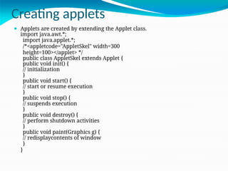 Creating applets
⚫ Applets are created by extending the Applet class.
import java.awt.*;
import java.applet.*;
/*<appletcode="AppletSkel" width=300
height=100></applet> */
public class AppletSkel extends Applet {
public void init() {
// initialization
}
public void start() {
// start or resume execution
}
public void stop() {
// suspends execution
}
public void destroy() {
// perform shutdown activities
}
public void paint(Graphics g) {
// redisplaycontents of window
}
}
 