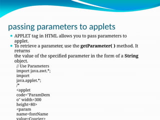 passing parameters to applets
⚫ APPLET tag in HTML allows you to pass parameters to
applet.
⚫ To retrieve a parameter, use the getParameter( ) method. It
returns
the value of the specified parameter in the form of a String
object.
// Use Parameters
import java.awt.*;
import
java.applet.*;
/*
<applet
code="ParamDem
o" width=300
height=80>
<param
name=fontName
 