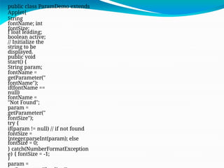 public class ParamDemo extends
Applet{
String
fontName; int
fontSize;
f loat leading;
boolean active;
// Initialize the
string to be
displayed.
public void
start() {
String param;
fontName =
getParameter("
fontName");
if(fontName ==
null)
fontName =
"Not Found";
param =
getParameter("
fontSize");
try {
if(param != null) // if not found
fontSize =
Integer.parseInt(param); else
fontSize = 0;
} catch(NumberFormatException
e) { fontSize = -1;
}
param =
 
