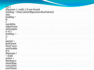 try {
if(param != null) // if not found
leading = Float.valueOf(param).floatValue();
else
leading =
0;
}
catch(Nu
mberForm
atExceptio
n e) {
leading = -
1;
}
param =
getParam
eter("acco
untEnable
d");
if(param !
= null)
active =
Boolean.v
alueOf(pa
ram).bool
eanValue(
 