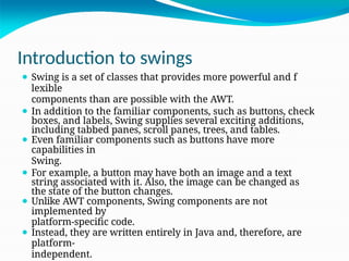 Introduction to swings
⚫ Swing is a set of classes that provides more powerful and f
lexible
components than are possible with the AWT.
⚫ In addition to the familiar components, such as buttons, check
boxes, and labels, Swing supplies several exciting additions,
including tabbed panes, scroll panes, trees, and tables.
⚫ Even familiar components such as buttons have more
capabilities in
Swing.
⚫ For example, a button may have both an image and a text
string associated with it. Also, the image can be changed as
the state of the button changes.
⚫ Unlike AWT components, Swing components are not
implemented by
platform-specific code.
⚫ Instead, they are written entirely in Java and, therefore, are
platform-
independent.
 