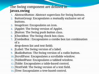 ⚫ The Swing component are defined in
javax.swing
1. AbstractButton: Abstract superclass for Swing buttons.
2. ButtonGroup: Encapsulates a mutually exclusive set of
buttons.
3. ImageIcon: Encapsulates an icon.
4. JApplet: The Swing version of Applet.
5. JButton: The Swing push button class.
6. JCheckBox: The Swing check box class.
7. JComboBox : Encapsulates a combo box (an combination
of a
drop-down list and text field).
8. JLabel: The Swing version of a label.
9. JRadioButton: The Swing version of a radio button.
10. JScrollPane: Encapsulates a scrollable window.
11. JTabbedPane: Encapsulates a tabbed window.
12. JTable: Encapsulates a table-based control.
13. JTextField: The Swing version of a text field.
14. JTree: Encapsulates a tree-based control.
 