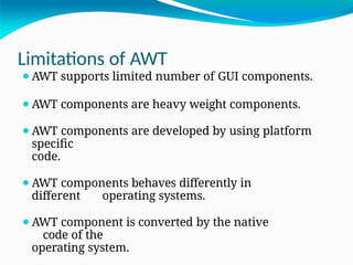 Limitations of AWT
⚫AWT supports limited number of GUI components.
⚫AWT components are heavy weight components.
⚫AWT components are developed by using platform
specific
code.
⚫AWT components behaves differently in
different operating systems.
⚫AWT component is converted by the native
code of the
operating system.
 