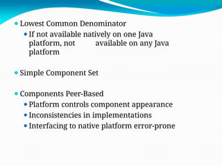⚫Lowest Common Denominator
⚫If not available natively on one Java
platform, not available on any Java
platform
⚫Simple Component Set
⚫Components Peer-Based
⚫Platform controls component appearance
⚫Inconsistencies in implementations
⚫Interfacing to native platform error-prone
 