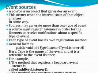 Event sources
⚫A source is an object that generates an event.
⚫This occurs when the internal state of that object
changes
in some way.
⚫Sources may generate more than one type of event.
⚫A source must register listeners in order for the
listeners to receive notifications about a specific
type of event.
⚫Each type of event has its own registration method.
⚫General form is:
public void addTypeListener(TypeListener el)
Here, Type is the name of the event and el is a
reference to the event listener.
⚫For example,
1.The method that registers a keyboard event
listener is
called addKeyListener().
 