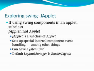 Exploring swing- JApplet
⚫If using Swing components in an applet,
subclass
JApplet, not Applet
⚫JApplet is a subclass of Applet
⚫Sets up special internal component event
handling, among other things
⚫Can have a JMenuBar
⚫Default LayoutManager is BorderLayout
 