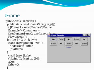 JFrame
public class FrameTest {
public static void main (String args[])
{ JFrame f = new JFrame ("JFrame
Example"); Containerc =
f.getContentPane(); c.setLayout (new
FlowLayout());
for (int i = 0; i < 5; i++) {
c.add (new JButton ("No"));
c.add (new Button
("Batter"));
}
c.add (new JLabel
("Swing")); f.setSize (300,
200);
f.show();
}
 