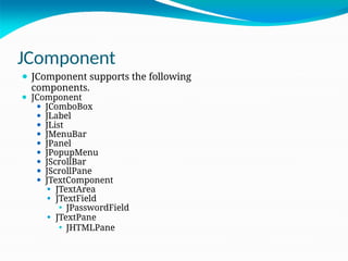 JComponent
⚫ JComponent supports the following
components.
⚫ JComponent
⚫ JComboBox
⚫ JLabel
⚫ JList
⚫ JMenuBar
⚫ JPanel
⚫ JPopupMenu
⚫ JScrollBar
⚫ JScrollPane
⚫ JTextComponent
⚫ JTextArea
⚫ JTextField
⚫ JPasswordField
⚫ JTextPane
⚫ JHTMLPane
 
