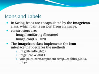 Icons and Labels
⚫ In Swing, icons are encapsulated by the ImageIcon
class, which paints an icon from an image.
⚫ constructors are:
ImageIcon(String filename)
ImageIcon(URL url)
⚫ The ImageIcon class implements the Icon
interface that declares the methods
1. int getIconHeight( )
2. intgetIconWidth( )
3. void paintIcon(Component comp,Graphics g,int x,
int y)
 