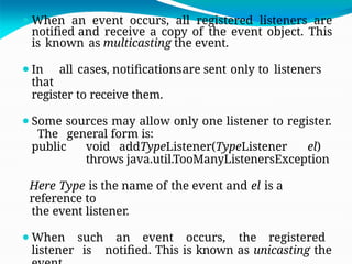⚫When an event occurs, all registered listeners are
notified and receive a copy of the event object. This
is known as multicasting the event.
⚫In all cases, notificationsare sent only to listeners
that
register to receive them.
⚫Some sources may allow only one listener to register.
The general form is:
public void addTypeListener(TypeListener el)
throws java.util.TooManyListenersException
Here Type is the name of the event and el is a
reference to
the event listener.
⚫When such an event occurs, the registered
listener is notified. This is known as unicasting the
 