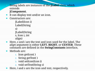 ⚫ Swing labels are instances of the JLabel class, which
extends
JComponent.
⚫ It can display text and/or an icon.
⚫ Constructors are:
JLabel(Icon i)
Label(String
s)
JLabel(String
s, Icon i, int
align)
⚫ Here, s and i are the text and icon used for the label. The
align argument is either LEFT, RIGHT, or CENTER. These
constants are defined in the SwingConstants interface,
⚫ Methods are:
1. Icon getIcon( )
2. String getText( )
3. void setIcon(Icon i)
4. void setText(String s)
⚫ Here, i and s are the icon and text, respectively.
 