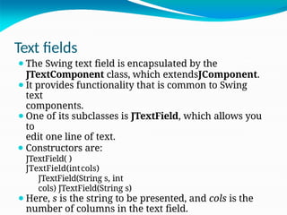 Text fields
⚫The Swing text field is encapsulated by the
JTextComponent class, which extendsJComponent.
⚫It provides functionality that is common to Swing
text
components.
⚫One of its subclasses is JTextField, which allows you
to
edit one line of text.
⚫ Constructors are:
JTextField( )
JTextField(intcols)
JTextField(String s, int
cols) JTextField(String s)
⚫Here, s is the string to be presented, and cols is the
number of columns in the text field.
 